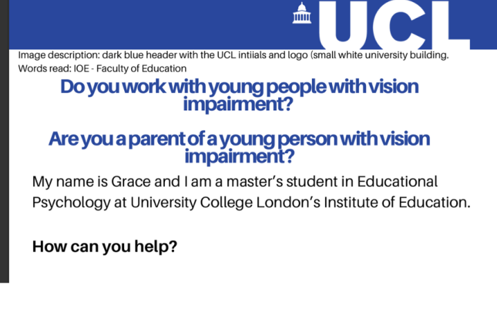 Graphic with text that reads "Do you work with young people with vision impairment? Are you a parent of a young person with vision impairment? My name is Grace and I am a master’s student in Educational Psychology at University College London’s Institute of Education. How can you help?"
